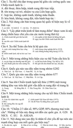 Câu 1. Xu thế chủ đạo trong quan hệ giữa các cường quốc sau
Chiến tranh lạnh là square 
A. đối thoại, thỏa hiệp, tránh xung đột trực tiếp.
B. tôn trọng vai trò, nhiệm vụ của Liên hợp quốc
C. hợp tác, không cạnh tranh, không mâu thuẫn.
D. hòa bình, không xung đột, tiến hành hợp tác [
Câu 2. Nội dung cǎn bản trong quan hệ quốc tế hiện nay là về
lĩnh vực
A. an ninh. B kinh tế. C. vǎn hóa.D. chính trị.
Câu 3. "Lấy phát triên kinh tế làm trọng điểm" được xem là nội
dung chiến lược chủ yêu của các nước trong thời kỳ
A. Chiến tranh thế giới thứ hai kết
thúC.
C. chủ nghĩa xã hội thành hệ thống thế giới
D. ngay sau khi Chiến tranh lạnh bắt đâu.
B. sau khi cuộc Chiến tranh lạnh kết
thúC.
Câu 4. Xu thế Toàn câu hóa là hệ quả của
C. cách mạng công nghiệp thế kỷ XVII.
A. cuộc cách mạng khoa học công
nghệ.
D. cuộc khủng hoảng nǎng lượng (1973)
B. chiến tranh lạnh , trật tự hai cực 1-an-
ta.
Câu 5. Một trong những biểu hiện của xu thế Toàn cầu hóa là
A. sự gia tǎng của thương mại thế giới. C. xu thế hoà hoãn Đông, Tây thể kỷ XX.
Mỹ.
Câu 6. Quốc gia nào sau đây nǎm trong nhóm G202
A. Thái Lan. B. Việt Nam. C. Nam Phi . D. Ai Cập.
Câu 7. Quốc gia nào sau đây nǎm trong nhóm G7?
A. Thái Lan. B. Việt Nam. C. Nhật Bản . D. Ai Cập.
Câu 8. Sau khi Chiến tranh lạnh kết thúc (1989) một trong
những khu vực trên thế giới vẫn diễn ra xung đột vũ trang là
A. Trung	B. Đông Bắc Á.C. Địa Trung Hải.. D. Châu Nam CựC.
Đông.
Câu 9. Một trong những biểu tượng cho sự kết thúc Chiến tranh
lạnh là
A. Liên Xô chính thức sụp đổ
C. chiến tranh Việt Nam kết thúc (1975).
(1991).
D. vấn đề Nam Xu-đǎng được giải quyết.
B. bức tường Béc-lin sụp đồ
(11/1989)
Câu 10. "Chiếm 2/3 dân số, 90%  GDP, 80%  thương mại toàn
câu". Những số liệu này đang nói đến các quốc gia. A .G20. B.
NICS. C.EU. D . ASEAN.
Câu 11. Nội dung nào sau đây là nhân tố chủ yếu đê tạo nên sức
mạnh tông hợp của mỗi quốc gia hiện nay?
A. Đa dân tộc , ngôn B. Dân số trẻ và đông C. Nền tài chính vững D. Nền vặn hóa
ngữ.	đảo.	chắc	truyền thống.