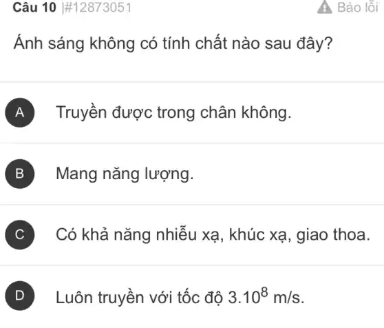 Câu 10 #12873051
Ánh sáng không có tính chất nào sau đ ây?
A Truyền được trong chân không.
B Mang nǎng lượng.
C Có khả nǎng nhiễu xạ, khúc xạ, giao thoa.
Luôn truyền với tốc độ 3.10^8m/s