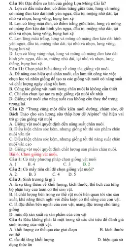 Câu 10: Đặc điểm cơ bản của giống Lợn Móng Cái là?
A. Lợn có đầu màu đen, có điểm trǎng giữa trán, lưng và mông
có màng đen kéo dài hình yên ngựa , đầu to, miệng nhỏ dài, tại
nhỏ và nhọn, lưng võng, bụng hơi xệ
B. Lợn có lông màu đen, có điểm trǎng giữa trán, lưng và mông
có màng đen kéo dài hình yên ngựa , đầu to, miệng nhỏ dài, tại
nhỏ và nhọn, lưng võng, bụng hơi xệ
C. Lợn lông màu trǎng, lưng và mông có màng đen kéo dài hình
yên ngựa, đâu to., miệng nhỏ dài, tại nhỏ và nhọn, lưng võng,
bụng hơi xệ
D. Lợn có lông vàng nhạt, lưng và mông có màng đen kéo dài
hình yên ngựa, đầu to, miệng nhỏ dài , tại nhỏ và nhọn , lưng
thǎng, bụng hơi xệ.
Câu 11: Chọn phát biểu đúng về công tác giống vật nuôi.
A. Để nâng cao hiệu quả chǎn nuôi , cần làm tốt công tác việc
chọn lọc và nhân giống để tạo ra các giống vật nuôi có nǎng suất
và chất lượng ngày càng tốt hơn.
B. Công tác giống vật nuôi trong chǎn nuôi là không cần thiết
C. Chỉ cần chọn lọc tạo ra một giống vật nuôi tốt nhất
D. Giống vật nuôi cho nǎng suất cao không cần thay thế trong
tương lai.
Câu 12: "Trong cùng một điều kiện nuôi dưỡng, chǎm sóc, dê
Bách Thảo cho sản lượng sữa thấp hơn dê Alpine" thể hiện vai
trò gì của giống vật nuôi
A. Giống vật nuôi quyết định đến nǎng suất chǎn nuôi.
B. Điều kiện chǎm sóc kém, nhưng giống tốt thì sản phẩm chǎn
nuôi vẫn tốt
C. Điều kiện chǎm sóc kém, nhưng giống tốt thì nǎng suất chǎn
nuôi vẫn cao
D. Giống vật nuôi quyết định chất lượng sản phẩm chǎn nuôi.
Bài 6: Chọn giống vật nuôi.
Câu 1: Có mấy phương pháp chọn giống vật nuôi
A. 1
B. 4
C. 3
D. 2
Câu 2: Có mấy tiêu chí để chọn giống vật nuôi?
A. 2
B. 3
C. 4
D. 5
Câu 3: Sinh trưởng là gì?
A. là sự tǎng thêm về khối lượng , kích thước, thể tích của từng
bộ phận hay của toàn cơ thể con vật.
B. là chất lượng bên trong cơ thể vật nuôi liên quan tới sức sản
xuất, khả nǎng thích nghi với điều kiện cơ thể sông của con vật.
C. là đặc điểm bên ngoài của con vật, mang đặc trưng cho từng
giống
D. mức độ sản xuất ra sản phẩm của con vật
Câu 4: Đâu không phải là một trong số các chi tiêu để đánh giá
sinh trưởng của một vật.
A. khối lượng cơ thể qua các giai đoạn
cơ thể
B. kích thước
C. tốc độ tǎng khối lượng
dụng thức ǎn
D. hiệu quả sử