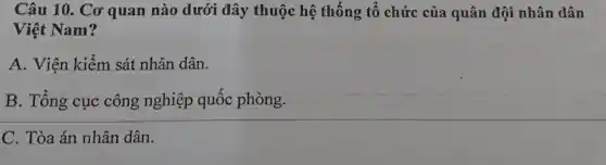 Câu 10.. Cơ quan nào dưới đây thuộc hệ thống tô chức của quân đội nhân dân
Việt Nam?
A . Viện kiểm sát nhân dân.
B . Tổng cục công nghiệp quốc phòng.
C . Tòa án nhân dân.