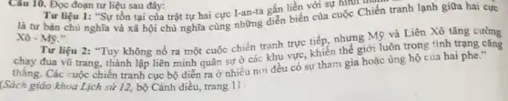 Câu 10. Đọc đoạn tư liệu sau đây:
Tư liệu 1: "Sự tồn tại của trật tự hai cực I-an-ta gắn liền với sự hình tham
là tư bản chủ nghĩa và xã hội chủ nghĩa cùng những giảm biến của cuộc Chiến tranh lạnh giữa hai cực
Xhat (o)-Mbar (y)
Tư liệu 2: "Tuy không nổ ra một cuộc chiến tranh trực tiếp, nhưng Mỹ và Liên Xô tǎng cường
chạy đua vũ trang.thành lập liên minh quân sự ở các khu vực, khiến thế giới luôn trong tình trạng cǎng
thǎng. Các cuộc chiến tranh cục bộ diễn ra ở nhiều nơi đều có sự tham gia hoặc ủng hộ của hai phe."
(Sách giáo khoa Lịch sử 12, bộ Cánh diều, trang 11)