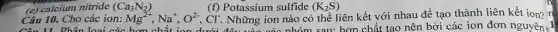 Câu 10. Cho các ion: Mg^2+,Na^+,O^2-,Cl^- Những ion nào có thể liên kết với nhau để tạo thành liên kết ion? n
Câu 11 Phân loại các h	nên bởi các ion đơn nguyên , 1
(e) calcium nitride (Ca_(3)N_(2))
(f) Potassium sulfide (K_(2)S)