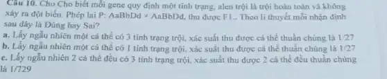 Câu 10. Cho Cho biết mỗi gene quy định một tính trạng.alen trội là trội hoàn toàn và không
xảy ra đột biến . Phép lai F :AaBbDdtimes AaBbDd thu được F1.. Theo lí thuyết mỗi nhận định
sau đây là Đúng hay Sai?
a. Lấy ngẫu nhiên một cá thể có 3 tính trạng trội., xác suất thu được cá thể thuần chủng là 1/27
b. Lấy ngẫu nhiên một cá thể có 1 tính trạng trội , xác suất thu được cá thể thuần chủng là 1/27
c. Lấy ngẫu nhiên 2 cá thể đều có 3 tính trạng trội, xác suất thu được 2 cá thể đều thuần chủng
là 1/729