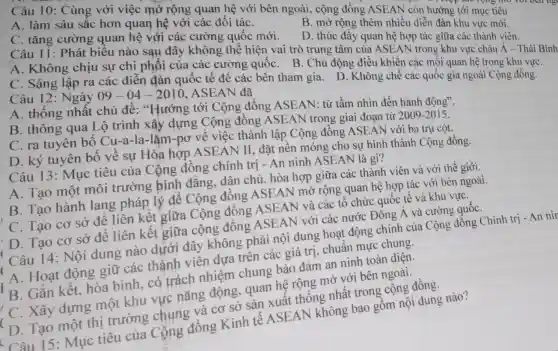 Câu 10: Cùng với việc mở rộng quan hệ với bên ngoài, cộng đồng ASEAN còn hướng tới mục tiêu
A. làm sâu sắc hơn quan hệ với các đối táC.
B. mở rộng thêm nhiều diễn đàn khu vực mới.
C. tǎng cường quan hệ với các cường quốc mới.
D. thúc đây quan hệ hợp tác giữa các thành viên.
Câu 11: Phát biểu nào sau đây không thể hiện vai trò trung tâm của ASEAN trong khu vực châu Á - Thái Bình
A. Không chịu sự chi phối của các cường quốc . B. Chủ động điều khiến các mối quan hệ trong khu vựC.
C. Sáng lập ra các diễn đàn quốc tế đê các bên tham gia. D . Không chế các quốc gia ngoài Cộng đồng.
Câu 12: Ngày 09-04-2010 . ASEAN đã
A. thống nhất chủ đề: "Hướng tới Cộng đồng ASEAN: từ tầm nhìn đến hành động".
B. thông qua Lộ trình xây dựng Cộng đông ASEAN trong giai đoạn từ
2009-2015
C. ra tuyên bố Cu-a-la-lặm-pơ về việc thành lập Cộng đông ASEAN với ba trụ cột.
D. ký tuyên bố về sự Hòa hợp ASEAN II, đặt nền móng cho sự hình thành Cộng đồng.
Câu 13: Mục tiêu của Cộng đồng chính trị - An ninh ASEAN là gì?
A. Tạo một môi trường bình đẳng, dân chủ, hòa hợp giữa các thành viên và với thế giới.
B. Tạo hành lang pháp lý đê Cộng đồng ASEAN mở rộng quan hệ hợp tác với bên ngoài.
C. Tạo cơ sở để liên kết giữa Cộng đồng ASEAN và các tô chức quốc tế và khu vựC.
'D. Tạo cơ sở để liên kết giữa cộng đồng ASEAN với các nước Đông Á và cường quốC.
Câu 14: Nội dung nào dưới đây không phải nội dung hoạt động chính của Cộng đồng Chính
A. Hoạt động giữ các thành viên dựa trên các giá trị, chuẩn mực chung.
B. Gắn kết hòa bình, có trách nhiệm chung bảo đảm an ninh toàn diện.
' C. Xây dựng một khu vực nǎng động, quan hệ rộng mở với bên ngoài.
D. Tạo một thị trường chung và cơ sở sản xuất thống nhât trong cộng đồng.
Câu 15: Mục tiêu của Cộng đồng Kinh tế ASEAN không bao gồm nội dung nào?