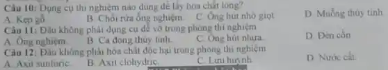 Câu 10: Dụng cụ thi nghiệm nào dung để lấy hóa chất long?
D. Muống thủy tinh
B. Chối rửa ông nghiệm. C. Ông hút nhỏ giọt
A. Kẹp gỗ
Câu 11: Đầu không phải dụng cụ dé vỡ trong phòng thí nghiệm
D. Đèn cổn
A. Ông nghiệm.
B. Ca dong thủy tinh.
C. Ông hút nhưa.
Câu 12: Đâu không phải hóa chất độc hại trong phòng thí nghiệm
A. Axit sunfuriC.
B. Axit clohydriC.
C. Lưu huỳnh
D Nước cắt.