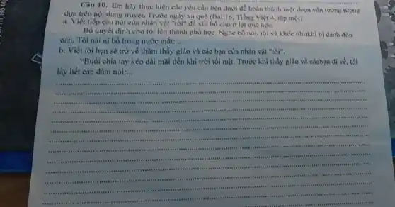 Câu 10. Em hay thực hiện các yêu cầu bèn dưới để hoàn thành một đoạn vẫn tưởng tượng
dựa trên nội dung truyện Trước ngày xa quê (Bài 16, Tiếng Việt 4, tập một)
a.Viết tiếp câu nói của nhân vật "tôi" để xin bổ cho ở lại quê hoc.
Bố quyết định cho tôi lên thành phố học. Nghe bố nói tôi và khóc nhukhi bị đánh đòn
oan. Tôi nài ni bố trong nước mắt: __
b.Viết lời hẹn sẽ trở về thũm thầy giáo và các bạn của nhân vật "tôi".
"Buổi chia tay kéo dài mãi đến khi trời tối mịt. Trước khi thầy giáo và cácbạn đi về, tôi
lấy hết can đảm nói:...
__
stess
.....
....
.
.....
teas
tiss
....
.....
citi
.
.
senson .
....	 .. . .
ass
.
immunis