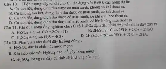 Câu 10. Hiện tượng xảy ra khi cho Cu tác dụng với H_(2)SO_(4) đặc nóng dư là:
A. Cu tan hết.dung dịch thu được có màu xanh, không có khí thoát ra.
B. Cu không tan hết, dung dịch thu được có màu xanh, có khí thoát ra.
C. Cu tan hết.dung dịch thu được có màu xanh, có khí mùi hắc thoát ra.
D. Cu tan hêt.dung dịch thu được có màu xanh, có khí không mùi thoát ra.
Câu 11. Khi đun nóng ống nghiệm chứa C và H_(2)SO_(4) đậm đặc phản ứng nào dưới đây xảy ra
A. H_(2)SO_(4)+Carrow CO+SO_(3)+H_(2)
B 2H_(2)SO_(4)+Carrow 2SO_(2)+CO_(2)+2H_(2)O
C H_(2)SO_(4)+4Carrow H_(2)S+4CO
D 2H_(2)SO_(4)+2Carrow 2SO_(2)+2CO+2H_(2)O
Câu 12. Phát biểu nào dưới đây không đúng ?
A. H_(2)SO_(4) đặc là chất hút nước mạnh
B. Khi tiếp xúc với H_(2)SO_(4) đặc, dễ gây bỏng nặng.
C. H_(2)SO_(4)
loãng có đầy đủ tính chất chung của acid.