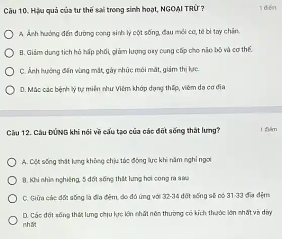 Câu 10. Hậu quả của tư thế sai trong sinh hoạt, NGOẠI TRỪ?
A. Ảnh hưởng đến đường cong sinh lý cột sống, đau mỏi cơ, tê bì tay chân.
B. Giảm dung tích hô hấp phối, giảm lượng oxy cung cấp cho não bộ và cơ thể.
C. Ánh hưởng đến vùng mắt, gây nhức mỏi mát, giảm thị lựC.
D. Mác các bệnh lý tự miền như Viêm khớp dạng thấp viêm da cơ địa
Câu 12. Câu ĐúNG khi nói về cấu tạo của các đốt sống thắt lưng?
A. Cột sống thất lưng không chịu tác động lực khi nǎm nghi ngơi
B. Khi nhìn nghiêng , 5 đốt sống thất lưng hơi cong ra sau
C. Giữa các đốt sống là đĩa đệm do đó ứng với 32-34 đốt sống sẽ có 31-33 đĩa đệm
D. Các đốt sống thắt lưng chịu lực lớn nhất nên thường có kích thước lớn nhất và dày
nhất
1 điếm
1 điếm