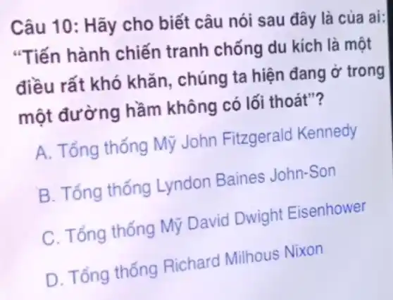 Câu 10: Hãy cho biết câu nói sau đây là của ai:
"Tiến hành chiến tranh chống du kích là một
điều rất khó khǎn, chúng ta hiện đang ở trong
một đường hầm không có lối thoát"?
A. Tổng thống Mỹ John Fitzgerald Kennedy
B. Tổng thống Lyndon Baines John-Son
C. Tổng thống Mỹ David Dwight Eisenhower
D. Tổng thống Richard Milhous Nixon