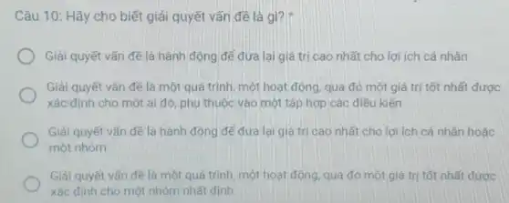 Câu 10: Hãy cho biết giải quyết vấn đề là gì?
Giải quyết vấn đề là hành động để đưa lại giá trị cao nhất cho lợi ích cá nhân
Giải quyết vấn đề là một quá trình một hoạt động, qua đỏ một giá trị tốt nhất được
xác định cho một ai đó, phụ thuộc vào một tập hợp các điều kiên
Giải quyết vấn đề là hành động để đưa lại giá trị cao nhất cho lợi ích cả nhân hoặc
một nhóm
Giải quyết vấn đề là một quá trình một hoạt động, qua đó một giá trị tốt nhất được
xác định cho một nhóm nhất định