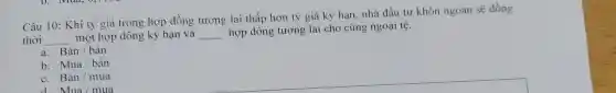 Câu 10: Khi tỷ giá trong hợp đồng tương lai thấp hơn tỷ giá kỳ hạn, nhà đầu tư khôn ngoan sẽ đồng
thời __ một hợp dồng kỳ hạn và __
hợp dồng tương lai cho cùng ngoại tệ.
a. Bacute (a)n / bacute (a)n
b. Mua/bacute (a)n
C. Bacute (a)n/mua
d Mua/mua