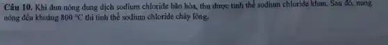 Câu 10. Khi đun nóng dung dịch sodium chloride bão hòa, thu được tinh thể sodium chloride khan. Sau đó , nung
nóng đến khoảng 800^circ C thì tinh thể sodium chloride chảy lỏng.