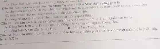 Câu 10. Kết quả của cuộc Duy tân Minh Trị nǎm 1868 ở Nhật Ban không phải là
A. đưa nền kinh tế Nhật Ban phát triền mạnh mẽ. B . giúp Nhật Bân tránh được nguy cơ xâm lược
C. biến Nhật Bản trợ thành một nước đế quốc chu nghĩa
D. cùng cố quyền lực của Thiên hoàng và tướng quân Sôgun
Câu 11. Sau khi cách mạng thẳng lợi một nhà nước mới ra đời ở Trung Quốc với tên là
A. Cộng hòa Dân chủ Trung Hoa. B . Cộng hòa xã hội chủ nghĩa Trung Hoa
D. Công hòa Trung Hoa
khi
D. Thực hiên cai cách kinh tế từng bướC. có chọn lọC.
C. Cộng hòa Nhân dân Trung Hoa
Câu 12. Nguyên nhân thúc dây nền kinh tế tư ban chu nghĩa phát triền mạnh mẽ từ cuối thế kỉ XIX- đậu
hế ki XX là