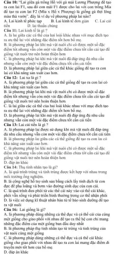 Câu 10: "Lai giữa gà trống Hồ với gà mái Lương Phượng để tạo
ra con lai F1 , sau đó con mái F1 được cho lai với con trồng Mia
đê tạo ra con lai F2(Macute (i)axHacute (hat (o))xPhurong) là giống gà thịt lông
màu thả vườn". đây là ví dụ về phương pháp lai nào?
A. Lai kinh tế phức tạp
B. Lai kinh tế đơn giản
C. Lai cải
tiến	D. lai thuần chủng
Câu 11: Lai kinh tế là gì ?
A. là lai giữa các cá thê của hai loài khác nhau với mục đích tạo
ra ưu thế lai với những đặc điểm tốt hơn bố mẹ.
B. là phương pháp lai khi mà vật nuôi chỉ có được một số đặc
điểm tốt nhưng vẫn còn một vài đặc điểm chưa tốt cần cải tạo để
giống vật nuôi trở nên hoàn thiện hơn
C. là phương pháp lai khi mà vật nuôi đã đáp ứng đủ nhu cầu
nhưng vẫn còn một vài đặc điểm chưa tốt cân cải tiến
D. là phương pháp lai giữa các cá thể khác giống để tạo ra con
lai có khả nǎng sản xuất cao hơn.
Câu 12: Lai xa là gì ?
A. là phương pháp lai giữa các cá thể giống để tạo ra con lai có
khả nǎng sản xuất cao hơn.
B. là phương pháp lai khi mà vật nuôi chi có được một số đặc
điểm tốt nhưng vẫn còn một vài đặc điểm chưa tốt cần cải tạo để
giống vật nuôi trở nên hoàn thiện hơn
C. là lai giữa các cá thể của hai loài khác nhau với mục đích tạo
ra ưu thế lai với những đặc điểm tốt hơn bố mẹ.
D. là phương pháp lai khi mà vật nuôi đã đáp ứng đủ nhu cầu
nhưng vẫn còn một vài đặc điểm chưa tốt cần cải tiến
Câu 13: Lai cải tiến là gì ?
A. là phương pháp lai được sử dụng khi mà vật nuôi đã đáp ứng
đủ nhu câu nhưng vẫn còn một vài đặc điểm chưa tốt cần cải tiến
B. là phương pháp lai giữa các cá thể giống để tạo ra con lai có
khả nǎng sản xuất cao hơn.
C. là phương pháp lai khi mà vật nuôi chi có được một số đặc
điểm tốt nhưng vẫn còn một vài đặc điểm chưa tốt cần cải tạo để
giống vật nuôi trở nên hoàn thiện hơn
D. đáp án khác
Câu 14: Thụ tinh nhân tạo là gì?
A. là quá trình trứng và tinh trùng được kết hợp với nhau trong
môi trường ống nghiệm.
B. là công nghệ hỗ trợ sinh sản bằng cách lấy tinh dịch từ con
đực để pha loãng và bơm vào đường sinh dục của con cái.
C. là quá trình đưa phôi từ các thể cái này vào cá thế cái khác,
phôi vẫn sống và phát triển bình thường trong cơ thể nhận phôi
D. là việc sử dụng kĩ thuật nhân bản từ tế bào sinh dưỡng để tạo
ra vật nuôi
Câu 16: Lai giống là gì?
A. là phương pháp dùng những cá thể đực và cá thể cái của cùng
một giống cho giao phối với nhau để tạo ra thế hệ con chỉ mang
những đặc điểm của một giống ban đầu duy nhất
B. là phương pháp thụ tinh nhân tạo từ trứng và tinh trùng của
vật nuôi cùng một giông
C. là phương pháp dùng những cá thể đực và cá thể cái khác
giống cho giao phối với nhau để tạo ra con lai mang đặc điểm di
truyền mới tốt hơn của bố mẹ.
D. đáp án khác