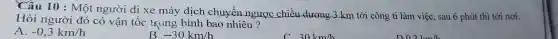 Câu 10 : Một người đi xe máy dịch chuyển ngược chiều dương 3 km tới công ti làm việc , sau 6 phút thì tới nơi.
Hỏi người đó có vận tốc trung bình bao nhiêu?
A. -0,3km/h
B -30km/h
30km/h