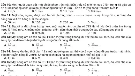 Câu 10: Một người quan sát một chiếc phao trên mặt biển thấy nó nhô lên cao 7 lần trong 18 giây và
đo được khoảng cách giữa hai đỉnh sóng liên tiếp là 3 m. Tốc độ truyền sóng trên mặt biển là
A. 2m/s
B. 1m/s
C. 1,5m/s
D 0,5m/s
Câu 11: Một sóng ngang được mô tả bởi phương trình u=Acospi (0,02x-2t) trong đó x, u được đo
bằng cm và t đo bằng s. Bước sóng là
A. 50 cm.
B. 100 cm.
C. 200 cm.
D. 5 cm.
Câu 12: Người ta đặt chìm trong nước một nguồn âm có tần số 725 Hz và tốc độ truyền âm trong
nước là 1450m/s . Khoảng cách giữa hai điểm gần nhau nhất trong nước dao động ngược pha là
A. 0,5 m.
B. 0,25 m.
C.1cm.
D.1 m.
Câu 13: Một sóng âm có tần số 660 Hz lan truyền trong không khí với tốc độ 330m/s độ lệch pha của
sóng tại hai điểm có hiệu đường đi từ nguồn tới bằng 20 cm là
A. (3pi )/(2)rad
B. (2pi )/(3)rad
C. (4pi )/(5)rad
D. (5pi )/(4)rad
Câu 14: Trong khoảng thời gian 12 s một người quan sát thấy có 6 ngọn sóng đi qua trước mặt mình.
Tốc độ truyền sóng là 2m/s . Khoảng cách giữa hai ngọn sóng gần nhất có giá trị là
A. 4,8 m.
B. 6 m.
C. 4 m.
D. 0,48 m.
Câu 15: Một sóng âm có tần số 510 Hz lan truyền trong không khí với tốc độ 340m/s độ lệch pha của
sóng tại hai điểm M, N trên cùng một phương truyền sóng cách nhau 50 cm là
A. (pi )/(3)rad
B. (3pi )/(2)rad
C. (2pi )/(3)rad
D. (pi )/(2)rad