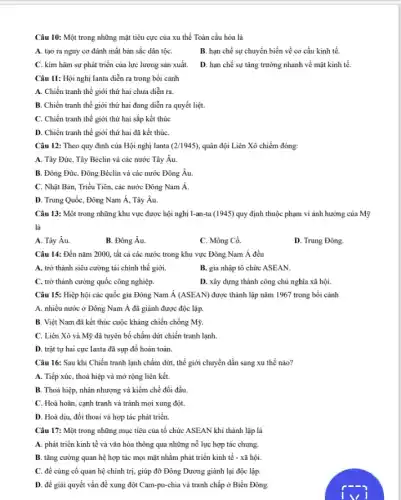 Câu 10: Một trong những mặt tiêu cực của xu thế Toàn cầu hóa là
A. tạo ra nguy cơ đánh mất bản sắc dân tộC.
B. hạn chế sự chuyển biến về cơ cầu kinh tế.
C. kim hãm sự phát triển của lực lượng sản xuất.
D. hạn chế sự tǎng trường nhanh về mặt kinh tế.
Câu 11: Hội nghị lanta diễn ra trong bối cảnh
A. Chiến tranh thế giới thứ hai chưa diển ra.
B. Chiến tranh thế giới thứ hai đang diễn ra quyết liệt.
C. Chiến tranh thế giới thứ hai sắp kết thúc
D. Chiến tranh thế giới thứ hai đã kết thúC.
Câu 12: Theo quy định của Hội nghị Ianta (2/1945) quân đội Liên Xô chiếm đóng:
A. Tây Đức, Tây Béclin và các nước Tây Âu.
B. Đông Đức, Đông Béclin và các nước Đông Âu.
C. Nhật Bản, Triều Tiên, các nước Đông Nam hat (A)
D. Trung Quốc, Đông Nam Á, Tây Âu.
Câu 13: Một trong những khu vực được hội nghị I-an-ta(1945) quy định thuộc phạm vi ảnh hưởng của Mỹ
là
A. Tây Âu.
B. Đông Âu.
C. Mông Cổ.
D. Trung Đông.
Câu 14: Đến nǎm 2000, tất cả các nước trong khu vực Đông Nam dot (A) đều
A. trở thành siêu cường tài chính thế giới.
B. gia nhập tố chức ASEAN.
C. trở thành cường quốc công nghiệp.
D. xây dựng thành công chủ nghĩa xã hội.
Câu 15: Hiệp hội các quốc gia Đông Nam dot (A)(ASEAN) được thành lập nǎm 1967 trong bối cảnh
A. nhiều nước ở Đông Nam Á đã giành được độc lập.
B. Việt Nam đã kết thúc cuộc kháng chiến chống Mỹ.
C. Liên Xô và Mỹ đã tuyên bố chấm dứt chiến tranh lạnh.
D. trật tự hai cực Ianta đã sụp đổ hoàn toàn.
Câu 16: Sau khi Chiến tranh lạnh chấm dứt, thế giới chuyển dần sang xu thế nào?
A. Tiếp xúc, thoả hiệp và mở rộng liên kết.
B. Thoả hiệp, nhân nhượng và kiềm chế đối đầu.
C. Hoà hoãn, cạnh tranh và tránh mọi xung đột.
D. Hoà diu, đối thoại và hợp tác phát triển.
Câu 17: Một trong những mục tiêu của tổ chức ASEAN khi thành lập là
A. phát triển kinh tế và vǎn hóa thông qua những nổ lực hợp tác chung.
B. tǎng cường quan hệ hợp tác mọi mặt nhằm phát triển kinh tế - xã hội.
C. để cùng cố quan hệ chính trị,giúp đỡ Đông Dương giành lại độc lập
D. để giải quyết vấn đề xung đột Cam-pu-chia và tranh chấp ở Biển Đông.