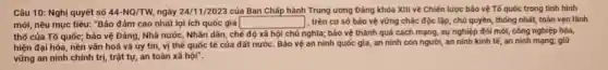 Câu 10: Nghị quyết số 44-NQ/TW ngày 24/11/2023 của Ban Chấp hành Trung ương Đảng khóa XIII về Chiến lược bảo vệ Tổ quốc trong tình hình
mới, nêu mục tiêu:"Bảo đảm cao nhất lợi ích quốc gia square  1, trên cơ sở bảo vệ vững chắc độc lập, chủ quyền, thống nhất, toàn vẹn lãnh
thổ của Tố quốc;bảo vệ Đảng, Nhà nước, Nhân dân, chế độ xã hội chủ nghĩa; bảo vệ thành quả cách mạng, sự nghiệp đối mới, công nghiệp hóa,
hiện đại hóa, nền vǎn hoá và uy tín, vị thế quốc tế của đất nước Bảo vệ an ninh quốc gia, an ninh con người, an ninh kinh tế, an ninh mạng;giữ
vững an ninh chính trị, trật tự, an toàn xã hội".