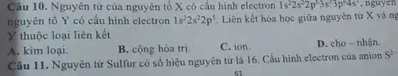 Câu 10 . Nguyên tử của nguyên tố X có câu hình electron 1s^22s^22p^63s^23p^64s^1 , nguyen
nguyên tô Y có cấu hình electron 1s^22s^22p^5 . Liên kết hóa học giữa nguyên tử X và ng
X thuộc loại liên kết
A. kim loại.
B. cộng hóa trị.
C. ion.
D. cho-nhận.
Câu 11 . Nguyên tử Sulfur có sô hiệu nguyên tử là 16. Cấu hình electron của anion
S^2-