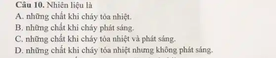 Câu 10. Nhiên liệu là
A. những chất khi cháy tỏa nhiệt.
B. những chất khi cháy phát sáng.
C. những chất khi cháy tỏa nhiệt và phát sáng.
D. những chất khi cháy tỏa nhiệt nhưng không phát sáng.