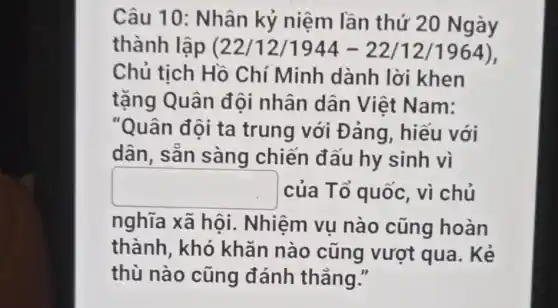 Câu 10: Nhân kỷ niệm lần thứ 20 Ngày
thành lập (22/12/1944-22/12/1964 ),
Chủ tịch Hồ Chí Minh dành lời khen
tặng Quân đội nhân dân Việt Nam:
"Quân đội ta trung với Đ áng, hiếu với
dân, sẵn sàng chiến đấu hy sinh vì
square  của Tổ quốc , vì chủ
nghĩa xã hội . Nhiệm vụ nào cũng hoàn
thành, khó khǎn nào cũng vượt qua. Kẻ
thù nào cũng đánh thẳng."