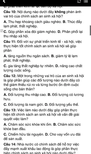 Câu 10: Nội dung nào dưới đây không phản ánh
vai trò của chính sách an sinh xã hội?
A. Thu hẹp khoảng cách giàu nghèo. B . Thúc đẩy
lạm phát, thất nghiệp.
=c . Góp phần xóa đói giảm nghèo. D . Phân phối lại
thu nhập xã hội
Câu 11: Đối với sự phát triển kinh tế - xã hội, việc
thực hiện tốt chính sách an sinh xã hội sẽ góp
phần
A. tǎng nguồn thu ngân sách. B. giảm tỷ lệ lạm
phát, thất nghiệp.
C. gia tǎng thất nghiệp tự nhiên. D . nâng cao chất
lượng cuộc sống.
Câu 12: Một trong những vai trò của an sinh xã hội
là góp phần giúp các đối tượng nào dưới đây có
thể giảm thiểu rủi ro và từng bước ổn định cuộc
sống cho bản thân?
A. Đối tượng thu nhập cao. B. Đối tượng có lương
hưu.
C. Đối tượng là nam giới. D. Đối tượng yếu thế.
Câu 13: Việc làm nào dưới đây góp phần thực
hiện tốt chính sách an sinh xã hội về vấn đề giải
quyết việc làm?
A. Chǎm sóc sức khỏe khi ốm. B . Chǎm sóc sức
khỏe ban đầu.
C. Chiếm hữu tài nguyên. D. Cho vay vốn ưu đãi
để sản xuất.
Câu 14: Nhà nước có chính sách để hỗ trợ việc
đẩy mạnh xuất khẩu lao động là góp phần thực
hiện chính sách an sinh xã hội nào dưới đây?