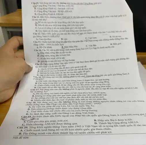 Câu 10. Nội dung nào sau đây không phải là trụ cột của Công đồng ASEAN
Cộng đồng Vǎn hóa - Thể thao ASEAN.
B. Cộng đồng Chính trị - An ninh ASEAN.
C. Cộng đồng Vǎn hoá - Xã hội ASEAN.
D. Cộng đồng Kinh tế ASEAN.
Câu 11. Bản Hiến chương được đánh giá là vǎn kiện quan trọng hàng đầu của tổ chức Liên hợp quốc vì li
do nào sau đây?
A. Đề ra các nguyên tắc hoạt động của Liên hợp quốC.
B. Nêu rõ các mục đích hoạt động của Liên hợp quốC.
C. Là cơ sở pháp lí để các nước tham gia Liên hợp quốC.
D. Quy định các tổ chức, cơ chế hoạt động của Liên hợp quốC.
Câu 12. Nǎm 1995 quốc gia nào sau đây được kết nạp trở thành thành viên thứ 7 của Hiện hội các quốc
gia Đông Nam A (ASEAN)?
D. Mi-an-ma.
C. Việt Nam.
A. Cam-pu-chia.
B. Lào.
Câu 13. Chiến dịch tân công lớn đầu tiên của quân dân Việt Nam trong cuộc kháng chiến chống thực dân
Pháp (1945-1954) là chiến dịch
D. Biên giới.
C. Việt BắC.
A. Hồ Chí Minh.
B. Điện Biên Phủ.
Câu 14. Các Xô viết ra đời trong Cách mạng tháng Hai (1917) ở Nga là chính quyền của
A. công nhân, nông dân và tiểu tư sản.
B. công nhân, nông dân và binh lính.
C. vô sản liên minh với tư sản.
D. giai cấp tư sản kết hợp với Nga hoàng.
Câu 15. Cách mạng tháng Tám nǎm 1945 ở Việt Nam được đánh giá là cuộc cách mạng giải phóng dân
tộc điển hình vi lí do nào sau đây?
A. Quyền lợi của nông dân đã được giải quyết triệt đề.
B. Đã xoá bó mọi cơ sở kinh tế - xã hội của chế độ thực dân.
C. ĐA xóa bỏ hoàn toàn các tàn dư của chủ nghĩa đế quốC.
D. Lập ra nhà nước vì nhân dân, do nhân dân làm chù.
16. Nội dung nào sau đây không phải là bối cành thành lập Hiệp hội các quốc gia Đông Nam A
(ASE AN)?
A. Các nước lớn đang tìm cách biến Đông Nam Á thành khu vực ảnh hướng.
B. Các nước trong khu vực có chung một tôn giáo và tín ngường cộng đồng.
C. Cuộc Chiến tranh lạnh đã tác động sâu sắc đến nhiều nước trong khu vựC.
D. Các nước đã có độc lập dân tộC.đặt ra yêu cầu hợp tác đề cùng phát triển.
Câu 17. Nội dung nào sau đây không phải là nguyên nhân dẫn đền sự sụp đổ của chủ nghĩa xã hội ở Liên
Xô và Đông Âu?
A. Đã xây dựng mô hình chủ nghĩa xã hội chưa khoa học khách quan.
B. Không có đóng góp cho quá trình phát triển của vǎn minh nhân loại.
C. Sự chống phá của các thể lực thù địch đối với chế độ xã hội mới.
D. Nhiều nhà lãnh đạo tha hoá về phẩm chất, mất uy tín với nhân dân.
Câu 18. Nội dung nào sau đây không ; đúng là một trong những nguyên nhân thẳng lợi của cuộc kháng
chiến chống thực dân Pháp của nhân dân Việt Nam (1945-1954)
A. Sự viện trợ.giúp đỡ của Liên Xô và các nước Tây Âu.
B. Hậu phương kháng chiến được xây dựng vững chắC.
C. Tinh thần đoàn kết chiến đấu của ba nước Đông Dương.
D. Sự lãnh đạo sáng suốt của Đảng Lao động Việt Nam.
19. Sự kiện đánh dấu bước ngoặt của Hiệp hội các quốc gia Đông Nam Á (ASEAN)trong giai
là
A. Cam-pu-chia gia nhập ASEAN.
B. Hiệp ước Ba -li được kí kết.
C. Hiến chương được thông qua.
D. Thành lập Cộng đồng ASEAN.
Tổng khởi nghĩa tháng Tám nǎm 1945 ở Việt Nam nổ ra trong bối cảnh quốc tế nào sau
Chiến tranh lạnh bùng nổ và lôi kéo nhiều quốc gia tham chiến.
B.Phe Đồng minh vừa được thành lập và tuyên chiến với phát xít.