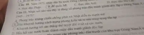 Câu 10.. Nǎm 1975 nhân dân ba nước Đông Duong
A. thực dân Pháp.
( B. Mế quốc Mi.
C. thực dân Anh.
D. thực dân Ha Lan
trono các phong trào đâu tranh của khư vực Đông Nam&s
Câu 11.. Nhận xét nào sau đây là đúng về phong trào đầu tranh giành độc lập ở Đông Nam Á y
1945-1975
A. Phong trào kháng chiến chống phát xít Nhật diễn ra mạnh mẽ
(B.)Hai khuynh hướng cách mạng phong kiến và tư sản song song tồn tại
c Khuynh hướng vô sản thǎng thể tuyệt đôi ở tât cả các nước
D. Hầu hết các nước hoàn thành cuộc đâu tranh giành độc lập