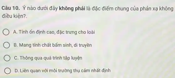 Câu 10. Ý nào dưới đây không phải là đặc điểm chung của phản xạ không
điều kiện?
A. Tính ổn định cao, đặc trưng cho loài
B. Mang tính chất bấm sinh, di truyền
C. Thông qua quá trình tập luyện
D. Liên quan với môi trường thụ cảm nhất định