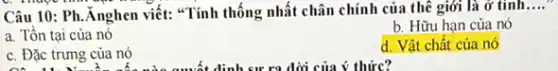 Câu 10: Ph. Anghen viết: "Tính thống nhất chân chính của thể giới là ở tính
__
b. Hữu hạn của nó
a. Tồn tại của nó
d. Vật chất của nó
c. Đặc trưng của nó