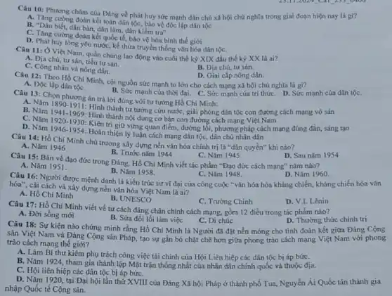Câu 10: Phương châm của Đảng về phát huy sức mạnh dân chủ xã hội chủ nghĩa trong giai đoạn hiện nay là gì?
A. Tǎng cường đoàn kết toàn dân tộc, bảo vệ độc lập dân tộc
B. "Dân biết, dân bàn, dân làm, dân kiểm tra"
C. Tǎng cường đoàn kết quốc tế, bảo vệ hòa bình thế giới
D. Phát huy lòng yêu nước, kế thừa truyền thống vǎn hóa dân tộC.
Câu 11: Ở Việt Nam quần chúng lao động vào cuối thế kỷ XIX đầu thế kỷ XX là ai?
A. Địa chủ, tư sản, tiểu tư sản.
C. Công nhân và nông dân.
B. Địa chú, tư sản.
D. Giai cấp nông dân.
Câu 12: Theo Hồ Chí Minh, cội nguồn sức mạnh to lớn cho cách mạng xã hội chủ nghĩa là gi?
A. Độc lập dân tộC.
B. Sức mạnh của thời đại. C. Sức mạnh của trí thứC. D.. Sức mạnh của dân tộC.
Câu 13: Chọn phương án trả lời đúng với tư tưởng Hồ Chí Minh:
A. Nǎm 1890-1911
B. Nǎm
1941-1969
Hình thành nội dung cơ bản con đường cách mạng Việt Nam
: Hình thành tư tưởng cứu nước, giải phóng dân tộc con đường cách mạng vô sản
C. Nǎm 1920-1930
Kiên trì giữ vững quan điểm, đường lối , phương pháp cách mạng đúng đắn, sáng tạo
D. Nǎm
1946-1954
: Hoàn thiện lý luận cách mạng dân tộc dân chủ nhân dân
Câu 14: Hồ Chí Minh chủ trương xây dựng nền vǎn hóa chính trị là "dân quyền" khi nào?
A. Nǎm 1946
B. Trước nǎm 1944
C. Nǎm 1945
Câu 15: Bản về đạo đức trong Đảng Hồ Chí Minh viết tác phẩm "Đạo đức cách mạng" nǎm nào?
D. Sau nǎm 1954
A. Nǎm 1951.
B. Nǎm 1958.
D. Nǎm 1960
Câu 16: Người được mệnh dạnh là kiến trúc sư vĩ đại của công cuộc "vǎn hóa hóa kháng chiến kháng chiến hóa vǎn
C. Nǎm 1948.
hóa", cải cách và xây dựng nền vǎn hóa Việt Nam là ai?
A. Hồ Chí Minh
B. UNESCO
C. Trường Chinh
D. V.I.Lênin
Câu 17: Hồ Chí Minh viết về tư cách đảng chân chính cách mạng, gồm 12 điều trong tác phẩm nào?
A. Đời sống mới
B. Sửa đổi lối làm việc
C. Di chúc
D. Thường thức chính trị
Câu 18: Sự kiện nào chứng minh rằng Hồ Chí Minh là Người đã đặt nền móng cho tình đoàn kết giữa Đảng Cộng
sản Việt Nam và Đảng Cộng sản Pháp , tạo sự gắn bó chặt chẽ hơn giữa phong trào cách mạng Việt Nam với phong
trào cách mạng thế giới?
A. Làm Bí thư kiêm phụ trách công việc tài chính của Hội Liên hiệp các dân tộc bị áp bứC.
B. Nǎm 1924, tham gia thành lập Mặt trận thống nhất của nhân dân chính quốc và thuộc địa.
C. Hội liên hiệp các dân tộc bị áp bứC.
D. Nǎm 1920, tại Đại hội lần thứ XVIII của Đảng Xã hội Pháp ở thành phố Tua, Nguyễn Ái Quốc tán thành gia
nhập Quốc tế Cộng sản.
