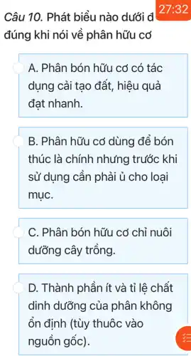 Câu 10. Phát biểu nào dưới đ
đúng khi nói về phân hữu có
A. Phân bón hữu cơ có tác
dụng cải tạo đất, hiệu quả
đạt nhanh.
B. Phân hữu cơ dùng để bón
thúc là chính nhưng trước khi
sử dụng cần phải ủ cho loại
muC.
C. Phân bón hữu cơ chỉ nuôi
dưỡng cây trồng.
D. Thành phần ít và tỉ lê chất
dinh dưỡng của phân không