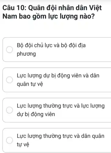 Câu 10: Q uân đôi nhân dân Việt
Nam b ao gồm lực lượng nào?
Bộ đội chủ lực và bộ đội địa
phương
Lực lượng dự bị động viên và dân
quân tự vệ
Lực lượng thường trực và lực lượng
dự bị động viên
Lực lượng thường trực và dân quân
tự vệ