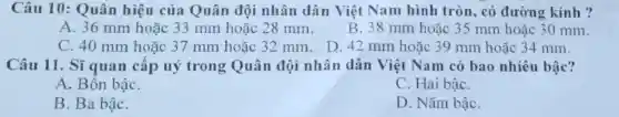 Câu 10: Quân hiệu của Quân đội nhân dân Việt Nam hình tròn, có đường kính ?
A. 36 mm hoặc 33 mm hoặc 28 mm.
B. 38 mm hoặc 35 mm hoặc 30 mm.
C. 40 mm hoặc 37 mm hoặc 32 mm. D. 42 mm hoặc 39 mm hoặc 34 mm.
Câu 11. Sĩ quan câp uý trong Quân đội nhân dân Việt Nam có bao nhiêu bậc?
A. Bôn bậC.
C. Hai bậC.
B. Ba bậC.
D. Nǎm bậC.