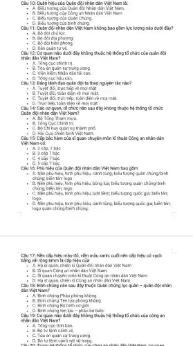 Câu 10: Quân hiệu của Quân đội nhân dân Việt Nam là:
- A. Biểu tượng của Quân đội Nhân dân Việt Nam.
B. Biểu tượng của Công an Nhân dân Việt Nam.
- C. Biểu tượng của Quân Chủng.
- D. Biểu tượng của binh chủng.
Câu 11 : Quân đội nhân dân Việt Nam không bao gồm lực lượng nào dưới đây?
A. Bộ đội chủ lựC.
B. Bộ đội địa phương.
. C. Bộ đội biên phòng.
- D. Dân quân tự vệ.
Câu 12: Cơ quan nào dưới đây không thuộc hệ thống tổ chức của quân đội
nhân dân Việt Nam?
A. Tổng cục chính trị.
B. Tòa án quân sự trung ương.
C. Viên kiểm Nhân dân tối cao.
. D. Tổng cục hậu cần.
Câu 13 : Đảng lãnh đạo quân đội ta theo nguyên tắc nào?
A. Tuyệt đối , trực tiếp về mọi mặt.
B. Tuyệt đối,toàn diện về mọi mặt.
C. Tuyệt đối , trực tiếp , toàn diện về mọi mặt.
- D. Trực tiếp , toàn diện về mọi mặt.
Câu 14: Các cơ quan, tổ chức nào sau đây không thuộc hệ thống tổ chức
Quân đội nhân dân Việt Nam?
A. Bộ Tổng Tham mưu.
B. Tổng Cục Chính trị.
C. Bộ Chỉ huy quân sự thành phố.
D. Hội Cưu chiến binh Việt Nam.
Câu 15: Cấp bậc hàm của sĩ quan chuyên môn kĩ thuật Công an nhân dân
Việt Nam có:
A. 2 cấp , 7 bậc
B. 3 cấp 7 bậc
C. 4 cấp 7 bậc
D. 5 cấp 7 bậc
Câu 16: Phù hiệu của Quân đội nhân dân Việt Nam bao gồm
A. Nền phù hiệu, hình phù hiệu,cành tùng;biểu tượng quân chủng/binh
chủng; biển tên; logo
B. Nền phù hiệu,hình phù hiệu , bông lúa;biểu tượng quân chgrave (u)ng/binh
chủng; biển tên; logo.
C. Nền phù hiệu hình phù hiệu, lưỡi liềm; biểu tượng quốc gia; biển tên;
logo.
D. Nền phù hiệu, hình phù hiệu , cành tùng;biểu tượng quốc gia;biển tên;
logo quân chủng/binh chủng.
Câu 17: Nền cấp hiệu màu đỏ, viền màu xanh;cuối nên cấp hiệu có vạch
bằng vải rộng 6mm là cấp hiệu của
A. Hạ sĩ quan, chiến sĩ Quân đội nhân dân Việt Nam
B. Sĩ quan Công an nhân dân Việt Nam
- C. Sĩquan chuyên môn kĩ thuật Công an nhân dân Việt Nam
- D. Hạ sĩ quan, chiến sĩ Công an nhân dân Việt Nam
Câu 18: Binh chủng nào sau đây thuộc Quân chủng lục quân - quân đội nhân
dân Việt Nam?
A. Binh chủng Pháo phòng không.
B. Binh chủng Tên lửa phòng không.
C. Binh chủng Bộ binh cơ giới.
- D. Binh chủng tên lửa - pháo bờ biển.
Câu 19: Cơ quan nào dưới đây không thuộc hệ thống tổ chức của công an
nhân dân Việt Nam?
A. Tổng cục tình báo.
B. Bộ tư lệnh cảnh vệ.
C. Tòa án quân sự trung ương.
- D. Bộ tư lệnh cảnh sát vũ trang.
Câu 20:Trona hệ thống tổ chức của công an nhân dân Việt Nam cơ cuan