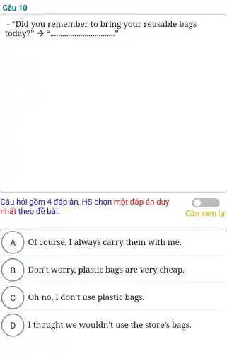 Câu 10
- "Did you remember to bring your reusable bags
today? ss __
Câu hỏi gồm 4 đáp án, HS chọn một đáp án duy
nhất theo đề bài.
A ) ) Of course, I always carry them with me.
B ) Don't worry,plastic bags are very cheap.
C Oh no, I don't use plastic bags.
v
D I thought we wouldn't use the store's bags.