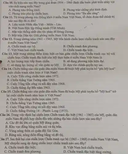 Câu 10. Sự kiện nào sau đây trong giai đoạn 1954-1960 đánh dấu bước phát triển nhảy vọt
của cách mạng miền Nam?
A. Phong trào Đồng khởi.
B. Phong trào chống phá bình định.
C. Phong trào phá ấp chiến lượC.
D. Phong trào "Ba sẵn sàng".
Câu 11. Từ trong phong trào Đồng khởi ở miền Nam Việt Nam tổ chức đoàn thể chính trị
nào sau đây đã ra đời?
A. Liên minh Nhân dân Việt - Miên - Lào.
B. Việt Nam Độc lập Đồng minh (Việt Minh).
C. Mặt trận thống nhất dân tộc phản đế Đông Dương.
D. Mặt trận Dân tộc Giải phóng miền Nam Việt Nam.
Câu 12. Trong những nǎm 1961-1965 , Mỹ tiến hành chiến lược chiến tranh nào sau đây
ở miền Nam Việt Nam?
A. Chiến tranh cục bộ.
B. Chiến tranh đơn phương.
C. Việt Nam hoá chiến tranh.
D. Chiến tranh đặc biệt.
Câu 13. Một trong những điểm khác biệt cơ bản giữa chiến lược Chiến tranh cục bộ với
chiến lược Chiến tranh đặc biệt của Mỹ thực hiện ở miền Nam Việt Nam là
A. lực lượng trực tiếp tham chiến.
B. sử dụng phương tiện hiện đại.
C. sử dụng lực lượng cố vấn quân sự Mỹ.
D. dựa vào chính quyên tay sai.
Câu 14..Chiến thẳng nào của quân dân miền Nam đã buộc Mỹ phải tuyên bố "phi Mỹ hoá"
cuộc chiên tranh xâm lược ở Việt Nam?
A. Cuộc Tiến công chiến lược nǎm 1972.
B. Chiến thẳng Vạn Tường nǎm 1965.
C. Cuộc Tổng tiến công và nối dậy nǎm 1968.
D. Chiến thắng Áp Bắc nǎm 1963.
Câu 15. Chiến thắng nào của quân dân miền Nam đã buộc Mỹ phải tuyên bố "Mỹ hoá" trở
lại cuộc chiến tranh xâm lược ở Việt Nam?
A. Cuộc Tiến công chiến lược nǎm 1972.
B. Chiến thẳng Vạn Tường nǎm 1965.
C. Cuộc Tổng tiến công và nổi dậy nǎm 1968.
D. Chiến thắng Đường 14 - Phước Long (1975).
Câu 16. Trong việc đánh bại chiến lược Chiến tranh đặc biệt (1961-1965) của Mỹ, quân dân
miền Nam đã phối hợp chiến đấu trên những địa bàn chiến lược nào sau đây?
A. Các đô thị lớn có quân Mỹ đóng quân.
B. Khu vực đông bằng miền núi và thị trấn.
C. Vùng nông thôn có quân đội Sài Gòn.
D. Rừng núi, nông thôn đồng bằng và đô thị.
Câu 17. Sau thất bại của chiến lược Chiến tranh cục bộ (1965-1968) ở miền Nam Việt Nam,
Mỹ chuyển sang áp dụng chiến lược chiến tranh nào sau đây?
A. Chiến tranh đặc biệt.
B. Việt Nam hoá chiến tranh.
C. Chiến tranh đơn phương.
D. Chiến tranh đặc biệt tǎng cường.