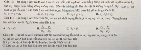 Câu 10: Từ cùng 1 nơi có độ cao h so với mặt đất, vật m_(1) được ném thẳng đứng lên trên, vật m_(2) thả rơi tự do,
vật m_(3) được ném thẳng đứng xuống dưới. Sức cản không khí lên các vật là không đáng kề. Gọi a_(1),g,a_(3) lần
lượt là gia tốc của 3 vật. Biết 3 vật có khối lượng bằng nhau. Mối quan hệ giữa các gia tốc là là
A. a_(1)=g=a_(3)
B. a_(1)lt glt a_(3)
C. a_(1)gt ggt a_(3)
D. a_(1)lt g=a_(3)
Câu 11: Tại cùng 1 nơi trên Trái đất, hai vật có khối lượng lần lượt là m_(1),m_(2) với m_(1)gt m_(2) . Trọng lượng
hai vật lần lượt là P_(1),P_(2) thỏa mãn điều kiện
A. P_(1)lt P_(2)
B. (P_(1))/(m_(1))=(P_(2))/(m_(2))
C. P_(1)=P_(2)
D. (P_(1))/(m_(1))gt (P_(2))/(m_(2))
Câu 12: Hai vật A và B đặt trên mặt đất có khối lượng lần lượt là m_(A),m_(B) với m_(A)lt m_(B)
. Khi đó
A. lực do vật A hút Trái Đất nhỏ hơn lực do vật B hút Trái Đất
B. Lực do vật A hút vật B lớn hơn lực do vật B hút vật A
C. Lực do vật A hút Trái Đất lớn hơn lực do vật B hút Trái Đất