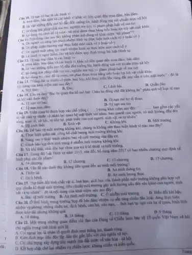 Câu 10. Tệ nạn cơ bạc là các hành vi
4. mua dâm, bán dàm và các hánh vi khác có liên quan đến mua dâm, bán dâm
B. tin vào những điều mơ hồ dẫn đến cuồng tín, hành động trái với chuẩn mực xã hội
C. sử dung trili phép chất ma tuỷ,nghiện ma tuý, vi phạm pháp luật về ma tuy
D. lợi dung trò chơi để cá cược, sát phạt được thua bằng tiền hoặc lợi ích vật chất khác
Câu II. Nội dung nào sau đây không phàn ánh đúng về khái niệm "tội phạm"?
A. Do người có nǎng lực trách nhiệm hình sự thực hiện một cách vỏ ý hoặc cố ý
B. Do pháp nhân thương mại thực hiện một cách vô ý hoặc có ý
C. Do người mất nàng lực trách nhiệm hình sự thực hiện một cách có ý
D. Là hành vi nguy hiểm cho xã hội được quy định trong Bộ luật Hình sự.
Câu 12. Tệ nạn mại dâm là các hành vi
A. mua dâm, bán dâm và các hành vi khác có liên quan đến mua dâm bán dâm.
B. tin vào những điều mơ hồ dẫn đến cuống tín, hành động trái với chuẩn mực xã hội.
C. sử dung trái phép chất ma tuý,nghiện ma tuý, vi phạm pháp luật về ma tuy
D. lợi dụng trò chơi để cá cược, sát phạt được thua bằng tiền hoặc lợi ích vật chất kháC.
Câu 13. "Vùng dất tự nhiên có nước bao bọc, khi thuý triều lên vùng đất này vẫn ở trên mặt nước" - đó là
nội dung của khải niệm nào sau đây?
C. Lǎnh hai
D. Quần đảo.
A. Nồi thủy
B. Đảo
Câu 14. Câu ca dao "Bạc ba quan tha hồ mở bát/Cháo ba đồng chê đất không ǎn" phản ánh về loại tệ nan
xâ hội nào dưới đây?
B. Tệ nạn mê tín di doan
A. Tệ nạn cờ baC.
D. Tệ nạn ma túy
C. Tệ nạn mại dâm
Câu 15. Điền cum từ thích hợp vào chỗ trống (
__ ) trong khái niệm sau đây:
__ bao gồm các yếu
tố vật chất tự nhiên và nhân tạo quan hệ mặt thiết với nhau, bao quanh con người, có ảnh hường đến đời
sống, kinh tế, xã hội, sự tồn tại phát triển của con người, sinh vật và tự nhiên".
D. Môi trường.
B. Sinh vật.
A. Hệ sinh thái.
C. Không khi.
Câu 16. Để bảo vệ môi trường không khí, chúng ta không nên thực hiện hành vi nào sau đây?
A. Thực hiện giám sát.công bố chất lượng môi trường không khí.
B. Nǎng cao ý thức trách nhiệm bảo vệ môi trường của dân cư.
C. Cành báo kip thời tinh trạng ô nhiễm môi trường không khí.
D. Xả khí thải, chất độc hại chưa qua xử lí kĩ thuật ra môi trường.
Câu 17. Trong BQ luật Hình sự nǎm 2015, sửa đối, bổ sung nǎm 2017 có bao nhiêu chương quy định về
hình phạt các tội pham?
A. 14 chương
B. 12 chương.
C. 13 chương.
D. 15 chương.
Câu 18. Vấn đề nào dưới đây không liên quan đến an ninh môi trường?
B. An ninh thông tin.
A. Thiên tai
D. An ninh lương thựC.
C. Dịch bệnh
Câu 19. "Sự biến đồi tính chất vật If, hoá học, sinh học của thành phần môi trường không phù hợp với
quy chuẩn kĩ thuật môi trường, tiêu chuẩn môi trường gây ảnh hướng xấu đến sức khỏe con người, sinh
vật và tự nhiên"- đó là nội dung của khái niệm nào sau đây?
A. Báo vệ môi trường B. An ninh môi trường C. Ô nhiễm môi trường.
D. Biến đôi khí hậu.
Câu 20. Ở thời bình trong trường hợp để bảo đảm nhiệm vụ sẵn sàng chiến đấu hoặc đang thực hiện
nhiệm vụ phòng, chông thiên tai, dịch bệnh,cứu hộ, cứu nạn
__ thời hạn tại ngũ của hạ sĩ quan,bình lính
được kéo dài nhưng không quá
C. 12 tháng.
D. 6 tháng.
A. 18 thing.
B. 24 tháng.
Câu 21. Một trong những quan điểm chỉ đạo của Đảng về Chiến lược bảo vệ Tổ quốc Việt Nam xã hội
chủ nghĩa trong tinh hình mới là:
A. Coi ngogi lực là nhân tố quyết định mọi thẳng lợi, thành công
B. Kiên định muc tiêu độc lập dân tộc gần liền với chủ nghĩa xã hội.
C. Chi chú trọng xây dựng sức mạnh của đất nước về vǎn hóa - xã hội.
D. Kết hop chạt chế hai nhiệm vụ chiến lược: kháng chiến và kiến quốC.
Trang