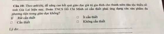 Câu 10: Theo anh/chị để nâng cao kết quả giáo dục giá trị gia đình cho thanh niên dân tộc thiểu số
tỉnh Gia Lai hiện nay, Đoàn TNCS Hồ Chí Minh có cần thiết phải ứng dụng các sản phẩm đa
phương tiện trong giáo dục không?
Rất cần thiết
D ít cần thiết
Cần thiết
Không cần thiết
__