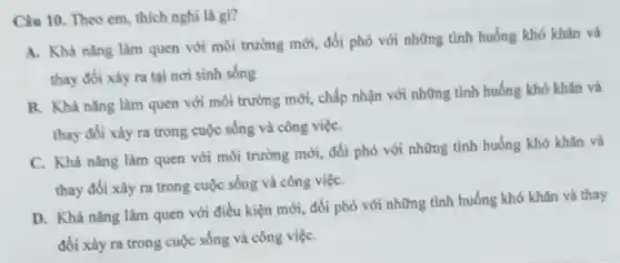 Câu 10. Theo em thích nghi là gì?
A. Khà nǎng làm quen với môi trường mới, đối phó với những tình huống khó khân và
thay đối xảy ra tại nơi sinh sống
B. Khà nǎng làm quen với môi trường mới, chấp nhận với những tình huống khó khǎn và
thay đổi xảy ra trong cuộc sống và công việC.
C. Khả nǎng làm quen với môi trường mới đối phó với những tình huống khó khǎn và
thay đổi xảy ra trong cuộc sống và công việC.
D. Khà nǎng làm quen với điều kiện mới, đối phó với những tình huống khó khǎn và thay
đổi xảy ra trong cuộc sống và công việC.