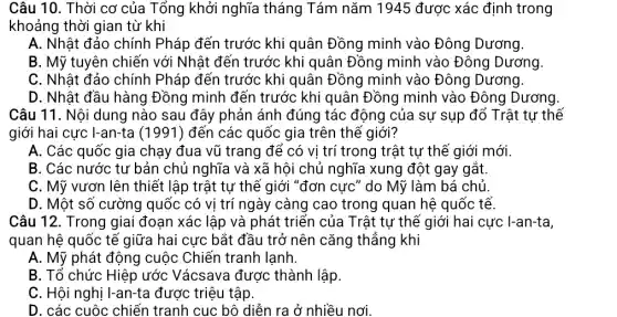 Câu 10. Thời cơ của Tổng khởi nghĩa tháng Tám nǎm 1945 được xác định trong
khoảng thời gian từ khi
A. Nhật đảo chính Pháp đến trước khi quân Đồng minh vào Đông Dương.
B. Mỹ tuyên chiến với Nhật đến trước khi quân Đồng minh vào Đông Dương
C. Nhật đảo chính Pháp đến trước khi quân Đồng minh vào Đông Dương.
D. Nhật đầu hàng Đồng minh đến trước khi quân Đồng minh vào Đông Dương.
Câu 11. Nội dung nào sau đây phản ánh đúng tác động của sự sụp đổ Trật tự thế
giới hai cực I-an-ta (1991 ) đến các quốc gia trên thế giới?
A. Các quốc gia chạy đua vũ trang để có vị trí trong trật tự thế giới mới.
B. Các nước tư bản chủ nghĩa và xã hội chủ nghĩa xung đột gay gắt.
C. Mỹ vươn lên thiết lập trật tự thế giới "đơn cực " do Mỹ làm bá chủ
D. Một số cường quốc có vị trí ngày càng cao trong quan hệ quốc tế.
Câu 12. Trong giai đoạn xác lập và phát triển của Trật tự thế giới hai cực I-an-ta,
quan hệ quốc tế giữa hai cực bắt đầu trở nên cǎng thắng khi
A. Mỹ phát động cuộc Chiến tranh lạnh.
B. Tố chức Hiệp ước Vácsava được thành lập.
C. Hội nghị I-an-ta được triệu tập.
D. các cuộc chiến tranh cục bộ diễn ra ở nhiều nơi.