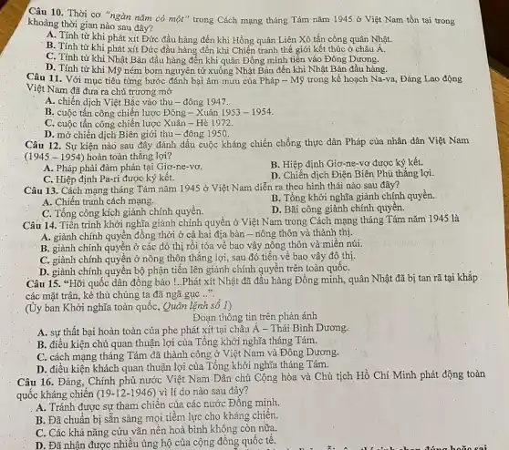 Câu 10. Thời cơ "ngàn nǎm có một"trong Cách mạng tháng Tám nǎm 1945 ở Việt Nam tồn tại trong
khoảng thời gian nào sau đây?
A. Tính từ khi phát xít Đức đầu hàng đến khi Hồng quân Liên Xô tấn công quân Nhật.
B. Tính từ khi phát xít Đức đầu hàng đến khi Chiến tranh thế giới kết thúc ở châu Á.
C. Tính từ khi Nhật Bản đầu hàng đến khi quân Đồng minh tiến vào Đông Dương.
D. Tính từ khi Mỹ ném bom nguyên tử xuống Nhật Bản đến khi Nhật Bản đầu hàng.
Câu 11. Với mục tiêu từng bước đánh bại âm mưu của Pháp - Mỹ trong kế hoạch Na-va, Đảng Lao động
Việt Nam đã đưa ra chủ trương mờ
A. chiến dịch Việt Bắc vào thu - đông 1947.
B. cuộc tấn công chiến lược Đông -Xuân 1953-1954
C. cuộc tấn công chiến lược Xuân - Hè 1972.
D. mở chiến dịch Biên giới thu - đông 1950.
Câu 12. Sự kiện nào sau đây đánh dấu cuộc kháng chiến chống thực dân Pháp của nhân dân Việt Nam
(1945-1954) hoàn.toàn thẳng lợi?
A. Pháp phải đàm phán tại Giơ-ne-vơ.
B. Hiệp định Giơ -ne-vơ được ký kết.
C. Hiệp định Pa-ri được ký kết.
D. Chiến dịch Điện Biên Phủ thẳng lợi.
Câu 13. Cách mạng tháng Tám nǎm 1945 ở Việt Nam diễn ra theo hình thái nào sau đây?
A. Chiến tranh cách mạng.
B. Tổng khởi nghĩa giành chính quyền.
C. Tổng công kích giành chính quyền.
D. Bãi công giành chính quyên.
Câu 14. Tiến trình khởi nghĩa giành chính quyền ở Việt Nam trong Cách mạng tháng Tám nǎm 1945 là
A. giành chính quyền đồng thời ở cả hai địa bàn - nông thôn và thành thị.
B. giành chính quyền ở các đô thị rồi tỏa về bao vây nông thôn và miền núi.
C. giành chính quyên ở nông thôn thǎng lợi, sau đó tiến về bao vây đô thị.
D. giành chính quyên bộ phận tiến lên giành chính quyên trên toàn quốC.
Câu 15. *Hõi quốc dân đồng bào !..Phát xít Nhật đã đâu hàng Đồng minh, quân Nhật đã bị tan rã tại khắp
các mặt trận, kẻ thù chúng ta đã ngã gục ....
(Ủy ban Khởi nghĩa toàn quốc, Quân lệnh sô I)
Đoạn thông tin trên phản ánh
A. sự thất bại hoàn toàn của phe phát xít tại châu Á - Thái Bình Dương.
B. điều kiện chủ quan thuận lợi của Tổng khởi nghĩa tháng Tám.
C. cách mạng tháng Tám đã thành công ở Việt Nam và Đông Dương.
D. điều kiện khách quan thuận lợi của Tổng khởi nghĩa tháng Tám.
Câu 16. Đảng, Chính phủ nước Việt Nam Dân chủ Cộng hòa và Chủ tịch Hồ Chí Minh phát động toàn
quốc kháng chiên (19-12-1946) vi lí do nào sau đây?
A. Tránh được sự tham chiến của các nước Đồng minh.
B. Đã chuẩn bị sẵn sàng mọi tiềm lực cho kháng chiến.
C. Các khả nǎng cứu vãn nền hoà bình không còn nữa.
D. Đã nhận được nhiều ủng hộ của cộng đồng quốc tê.