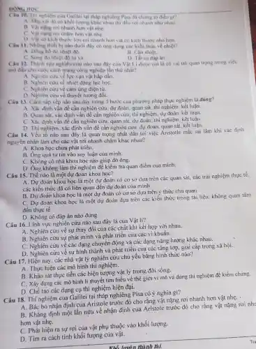 Câu 10. Thi nghiệm của Galilei tại tháp nghiêng Pisa đã chimg to diều gi?
A. Mọi vật dù có khối lượng khác nhau thì đều rơi nhanh như nhau.
B. Vật nặng rơi nhanh hơn vật nhe.
C. Vật nặng nơi chậm hơn vật nhe.
D. Vật có kich thước lớn rơi nhanh hơn vật có kích thước nhỏ hơn.
Câu 11. Những thiết bị nào dưới đây có ứng dụng các kiến thức về nhiệt?
A. Đồng hồ do nhiệt dô.
B. Cân nhiệt.
C. Sùng do nhiệt độ từ xa.	D. Tất cả đáp án.
Câu 12. Thành tựu nghiên cứu nào sau đây của Vật Li được coi là có vai trò quan trọng trong việc
mơ đầu cho cuộc cách mạng công nghiệp lần thứ nhất?
A. Nghiên cứu về lực vạn vật hấp dẫn
B. Nghiên cứu về nhiệt động lực họC.
C. Nghiên cứu về cảm ứng điện từ.
D. Nghiên cưu về thuyết tương đối.
Câu 13. Cách sắp xếp nào sau đây trong 5 bước của phương pháp thực nghiệm là đúng?
A. Xác định vấn đề cần nghiên cứu, dự đoán, quan sát, thí nghiệm. kết luận.
B. Quan sát, xác định vấn đề cần nghiên cứu, thí nghiệm dự đoán. kết luận.
C. Xác định vấn đề cần nghiên cứu quan sát, dự đoán, thí nghiệm. kết luận.
D. Thi nghiệm, xác định vấn đề cần nghiên cứu, dự đoán quan sát. kết luận.
Câu 14. Yếu tố nào sau đây là quan trọng nhất dẫn tới việc Aristotle mắc sai lầm khi xác định
nguyên nhân làm cho các vật rơi nhanh chậm khác nhau?
A. Khoa học chưa phát triên.
B. Ông quá tự tin vào suy luận của mình.
C. Không có nhà khoa học nào giúp đỡ ông.
D. Ông không làm thí nghiệm để kiểm tra quan điểm của minh.
Câu 15. Thế nào là một dự đoán khoa học?
A. Dự đoán khoa học là một dự đoán có cơ sở dựa trên các quan sát các trải nghiệm thực tế.
các kiến thức đã có liên quan đến dự đoán của mình
B. Dự đoán khoa học là một dự đoán có cơ sở dựa trên ý thức chủ quan
C. Dự đoán khoa học là một dự đoán dựa trên các kiến thức trong tài liệu. không quan tâm
đến thực tế
D. Không có đáp án nào đúng
Câu 16. Lĩnh vực nghiên cứu nào sau đây là của Vật lí?
A. Nghiên cứu về sự thay đổi của các chất khi kết hợp với nhau.
B. Nghiên cứu sự phát minh và phát triển của các vi khuẩn.
C. Nghiên cứu về các dạng chuyển động và các dạng nǎng lượng khác nhau.
D. Nghiên cứu về sự hình thành và phát triển của các tầng lớp. giai cấp trong xã hội.
Câu 17. Hiện nay . các nhà vật lý nghiên cứu chủ yếu bằng hình thức nào?
A. Thực hiện các mô hình thí nghiệm.
B. Khảo sát thực tiễn các hiện tượng vật lý trong đời sống.
C. Xây dựng các mô hình lí thuyết tìm hiểu về thế giới vi mô và dùng thi nghiệm để kiềm chứng.
D. Chế tạo các dụng cụ thí nghiệm hiện đại.
Câu 18. Thí nghiệm của Galilei tại tháp nghiêng Pisa có ý nghĩa gì?
A. Bác bó nhận định của Aristole trước đó cho rằng vật nặng rơi nhanh hơn vật nhẹ. .
B. Khẳng định một lần nữa về nhận định của Aristole trước đó cho rằng vật nặng rơi nha
hơn vật nhẹ.
C. Phát hiện ra sự rơi của vật phụ thuộc vào khối lượng.
D. Tìm ra cách tính khối lượng của vật.
Whổ lưuên thành tài.