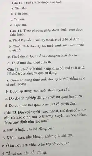 Câu 10. Thuế TNCN thuộc loại thuế:
a. Gián thu.
b. Tiêu dùng.
c. Tài sản.
d. Trực thu.
Câu 11. Theo phương pháp đánh thuế, thuế được
chia thành:
a. Thuế lũy tiến , thuế lũy thoái, thuế tỷ lệ cố định.
b. Thuế đánh theo tỷ lệ, thuế đánh trên mức thuế
tuyệt đối.
c. Thuế thu nhập , thuế tiêu dùng và thuế tài sản.
d. Thuế trực thu thuế gián thu.
Câu 12. Thuế suất thuế nhập khẩu đối với xe ô tô từ
15 chỗ trở xuông đã qua sử dụng:
a. Được áp dụng thuế suất theo tỷ lệ (% ) giống xe ô
tô mới 100% 
b. Được áp dụng theo mức thuế tuyệt đối.
c. Do doanh nghiệp đǎng ký với cơ quan hải quan.
d. Do cơ quan hải quan xem xét và quyết định.
Câu 13. Đối với người nước ngoài, nhà thuê để ở làm
cǎn cứ xác định nơi ở thường xuyên tại Việt Nam
được quy định như thế nào?
a. Nhà ở hoặc cǎn hộ riêng biệt.
b. Khách sạn, nhà khách, nhà nghi, nhà trọ.
c. Ở tại nơi làm việc, ở tại trụ sở cơ quan.
d. Tất cả các câu đều đúng.