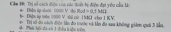 Câu 10: Trị số cách điện của các thiết bị điện đạt yêu cầu là:
a- Điện áp dưới 1000 V thì Rcdgt 0,5MOmega 
b- Điện áp trên 1000 V thì cứ 1MOmega  cho 1 KV.
c- Trị số đo cách điện lần đo trước và lần đo sau không giảm quá 3 lần.
d- Phải hội đủ cả 3 điều kiện trên.