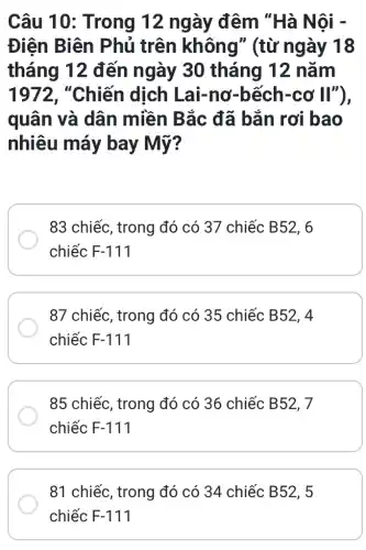 Câu 10 : Trong 12 ngày đêm "Hà Nội -
Điện Biên Phủ trên không" (từ ngày 18
tháng 12 đến ngày 30 tháng 12 nǎm
1972, "Chiến dịch Lai-nơ -bếch-cơ II"),
quân và dân miền Bắc đã bắn rơi bao
nhiêu máy bay Mỹ?
83 chiếc, trong đó có 37 chiếc B52, 6
chiếc F-111
87 chiếc, trong đó có 35 chiếc B52, 4
chiếc F-111
85 chiếc, trong đó có 36 chiếc B52, 7
chiếc F-111
81 chiếc, trong đó có 34 chiếc B52, 5
chiếc F-111