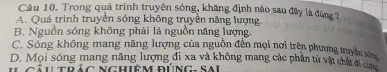 Câu 10. Trong quá trình truyên sóng, khǎng định nào sau đây là đúng ?
A. Quá trình truyền sóng không truyền nǎng lượng.
B. Nguôn sóng không phải là nguôn nǎng lượng.
C. Sóng không mang nǎng lượng của nguôn đên mọi nơi trên phương truyền sóng.
D. Mọi sóng mang nǎng lượng đi xa và không mang các phần tử vật chuyển sóng.
TI CÂUTRÁC NGHIỆM ĐÚNG-SAI