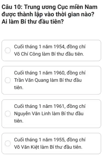 Câu 10 : Trung ương Cục miền Nam
được thành lập vào thời gian nào?
Ai làm Bí thư đầu tiên?
Cuối tháng 1 nǎm 1954, đồng chí
Võ Chí Công làm Bí thư đầu tiên.
Cuối tháng 1 nǎm 1960, đồng chí
Trần Vǎn Quang ) làm Bí thư đầu
tiên.
Cuối tháng 1 nǎm 1961, đồng chí
Nguyễn Vǎn Linh làm Bí thư đầu
tiên.
Cuối tháng 1 nǎm 1955, đồng chí
Võ Vǎn Kiệt làm Bí thư đầu tiên.