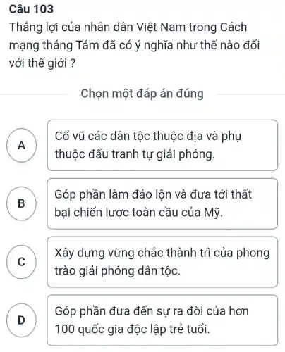 Câu 103
Thắng lợi của nhân dân Việt Nam trong Cách
mạng tháng Tám đã có ý nghĩa như thế nào đối
với thế giới ?
Chọn một đáp án đúng
A
Cổ vũ các dân tộc thuộc địa và phụ
thuộc đấu tranh tự giải phóng.
B
bại chiến lược toàn cầu của Mỹ.
Góp phần làm đảo lôn và đưa tới thất
C
trào giải phóng dân tộc.
Xây dựng vững chắc thành trì của phong
v
Góp phần đưa đến sự ra đời của hơn